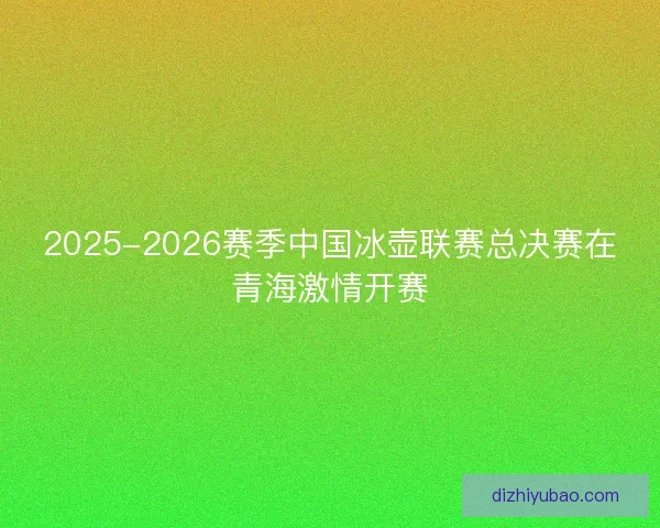 2025-2026赛季中国冰壶联赛总决赛在青海激情开赛 2025-2026赛季中国冰壶联赛总决赛在青海激情开赛