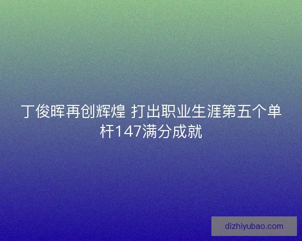丁俊晖再创辉煌 打出职业生涯第五个单杆147满分成就 丁俊晖再创辉煌 打出职业生涯第五个单杆147满分成就