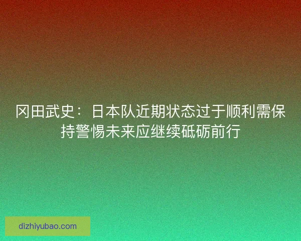 冈田武史:日本队近期状态过于顺利需保持警惕未来应继续砥砺前行 冈田武史:日本队近期状态过于顺利需保持警惕未来应继续砥砺前行