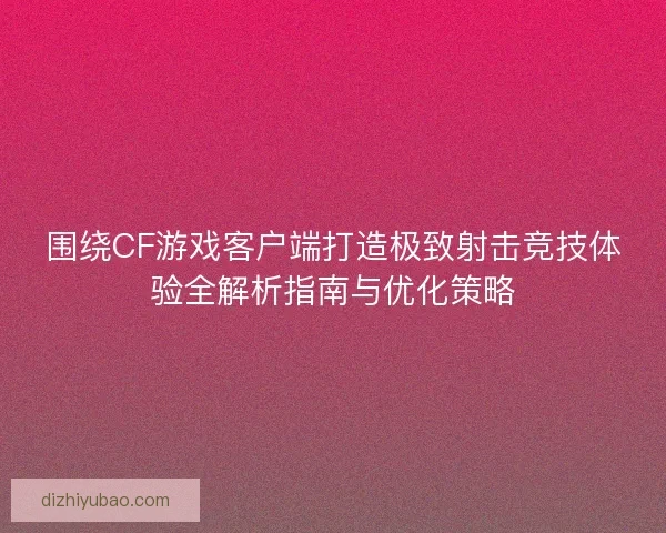 围绕CF游戏客户端打造极致射击竞技体验全解析指南与优化策略