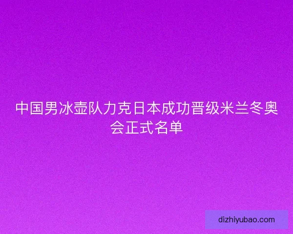 中国男冰壶队力克日本成功晋级米兰冬奥会正式名单