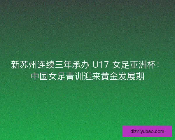 新苏州连续三年承办 U17 女足亚洲杯：中国女足青训迎来黄金发展期