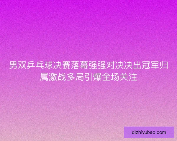 男双乒乓球决赛落幕强强对决决出冠军归属激战多局引爆全场关注