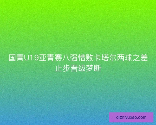 国青U19亚青赛八强惜败卡塔尔两球之差止步晋级梦断 国青U19亚青赛八强惜败卡塔尔两球之差止步晋级梦断