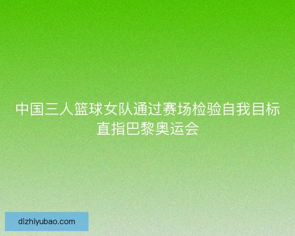 中国三人篮球女队通过赛场检验自我目标直指巴黎奥运会