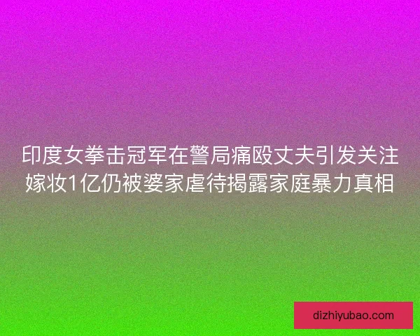 印度女拳击冠军在警局痛殴丈夫引发关注嫁妆1亿仍被婆家虐待揭露家庭暴力真相