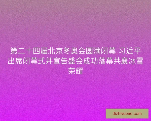 第二十四届北京冬奥会圆满闭幕 习近平出席闭幕式并宣告盛会成功落幕共襄冰雪荣耀