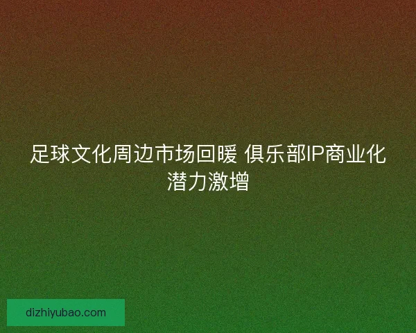 足球文化周边市场回暖 俱乐部IP商业化潜力激增