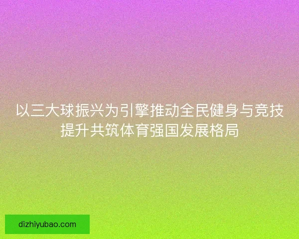 以三大球振兴为引擎推动全民健身与竞技提升共筑体育强国发展格局