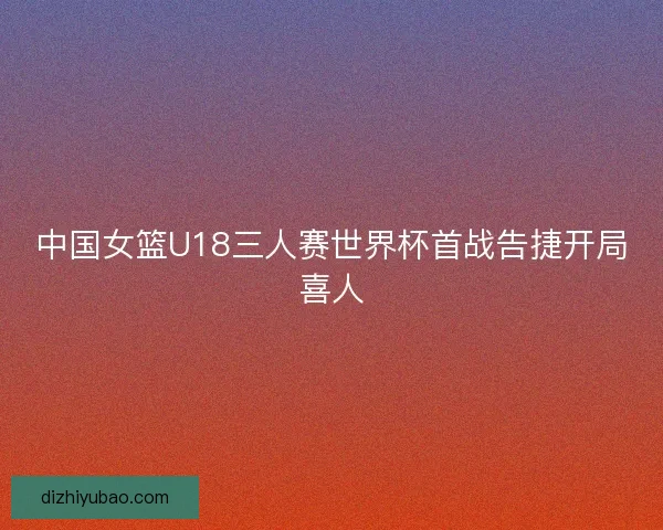 中国女篮U18三人赛世界杯首战告捷开局喜人