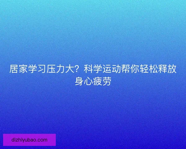 居家学习压力大?科学运动帮你轻松释放身心疲劳 居家学习压力大?科学运动帮你轻松释放身心疲劳