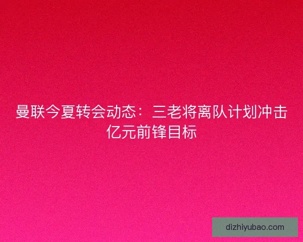 曼联今夏转会动态：三老将离队计划冲击亿元前锋目标