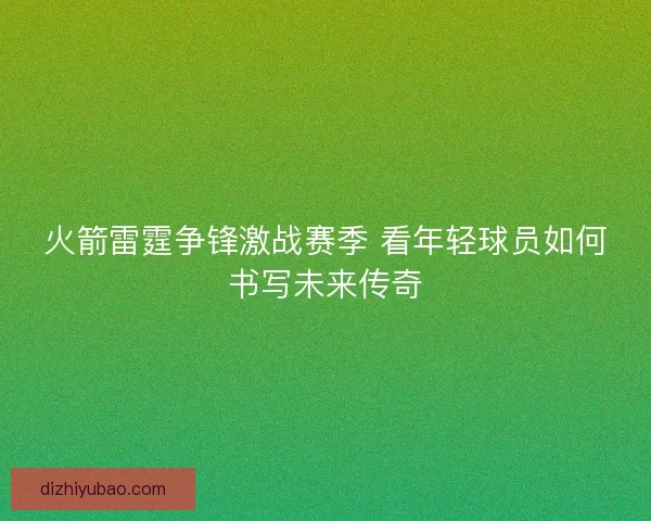 火箭雷霆争锋激战赛季 看年轻球员如何书写未来传奇